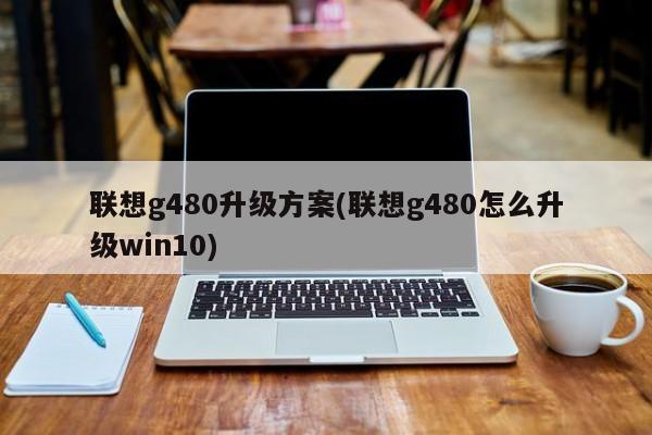 联想g480升级方案(联想g480怎么升级win10)