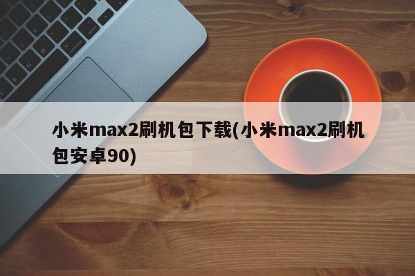 小米max2刷机包下载(小米max2刷机包安卓90)