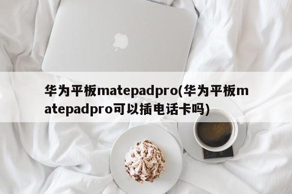 华为平板matepadpro(华为平板matepadpro可以插电话卡吗)