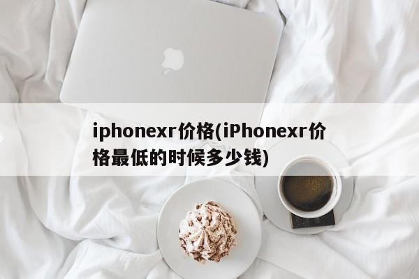 iphonexr价格(iPhonexr价格最低的时候多少钱)