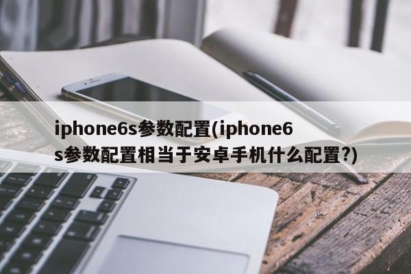 iphone6s参数配置(iphone6s参数配置相当于安卓手机什么配置?)