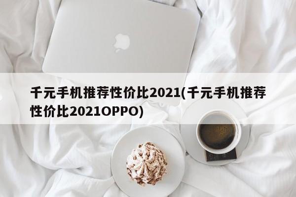 千元手机推荐性价比2021(千元手机推荐性价比2021OPPO)
