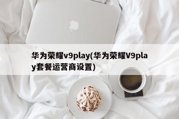 华为荣耀v9play(华为荣耀V9play套餐运营商设置)