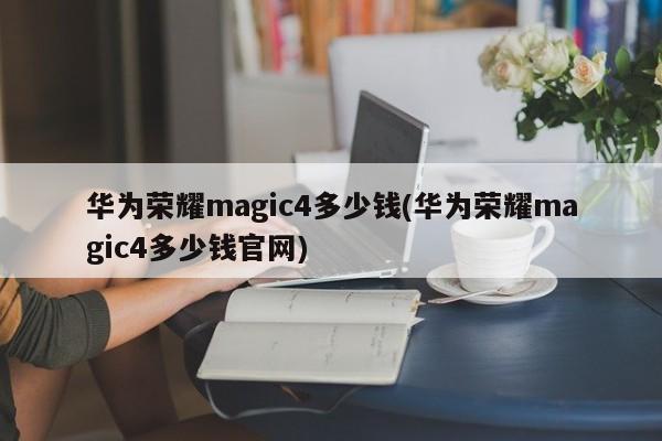 华为荣耀magic4多少钱(华为荣耀magic4多少钱官网)