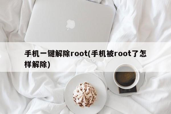 手机一键解除root(手机被root了怎样解除)