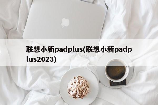 联想小新padplus(联想小新padplus2023)