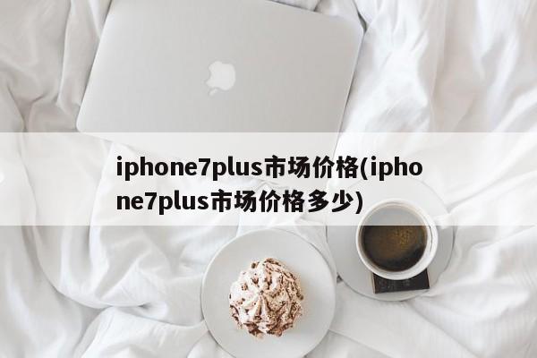 iphone7plus市场价格(iphone7plus市场价格多少)