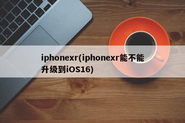 iphonexr(iphonexr能不能升级到iOS16)