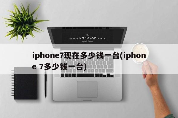 iphone7现在多少钱一台(iphone 7多少钱一台)