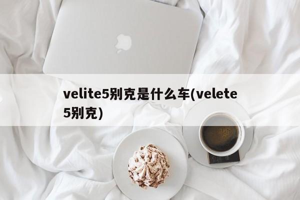 velite5别克是什么车(velete5别克)