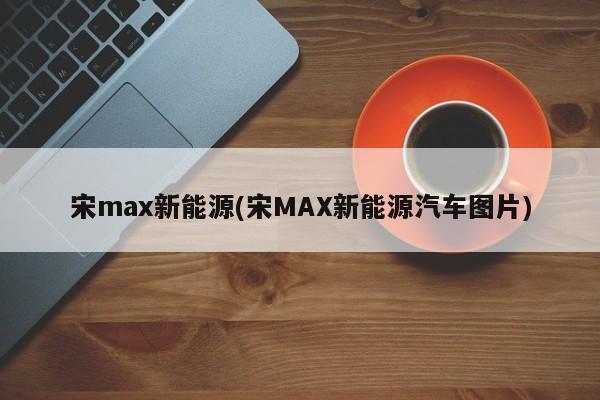 宋max新能源(宋MAX新能源汽车图片)