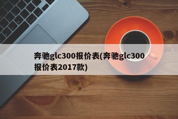 奔驰glc300报价表(奔驰glc300报价表2017款)