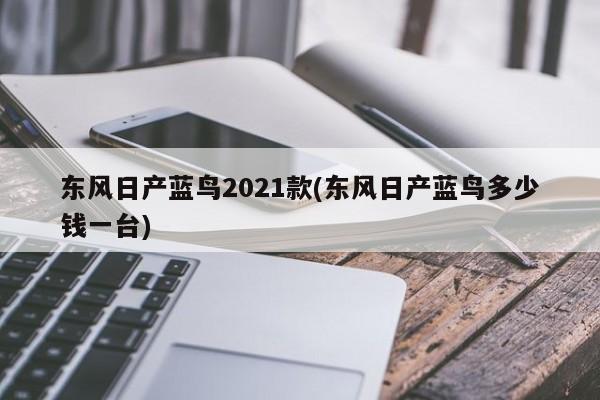 东风日产蓝鸟2021款(东风日产蓝鸟多少钱一台)